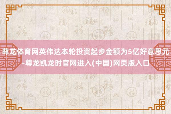 尊龙体育网英伟达本轮投资起步金额为5亿好意思元-尊龙凯龙时官网进入(中国)网页版入口