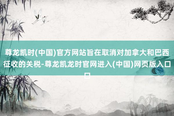 尊龙凯时(中国)官方网站旨在取消对加拿大和巴西征收的关税-尊龙凯龙时官网进入(中国)网页版入口
