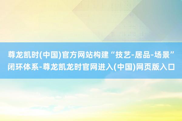尊龙凯时(中国)官方网站构建“技艺-居品-场景”闭环体系-尊龙凯龙时官网进入(中国)网页版入口