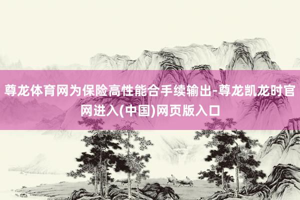尊龙体育网为保险高性能合手续输出-尊龙凯龙时官网进入(中国)网页版入口