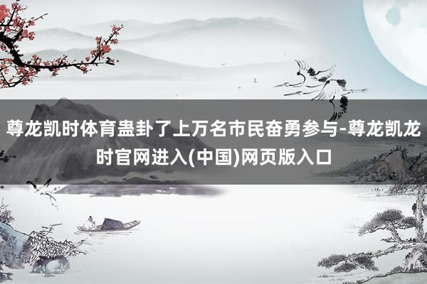 尊龙凯时体育蛊卦了上万名市民奋勇参与-尊龙凯龙时官网进入(中国)网页版入口