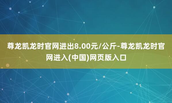 尊龙凯龙时官网进出8.00元/公斤-尊龙凯龙时官网进入(中国)网页版入口