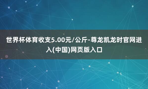 世界杯体育收支5.00元/公斤-尊龙凯龙时官网进入(中国)网页版入口