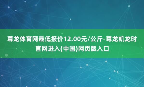 尊龙体育网最低报价12.00元/公斤-尊龙凯龙时官网进入(中国)网页版入口