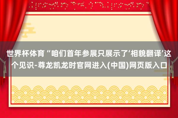 世界杯体育“咱们首年参展只展示了‘相貌翻译’这个见识-尊龙凯龙时官网进入(中国)网页版入口