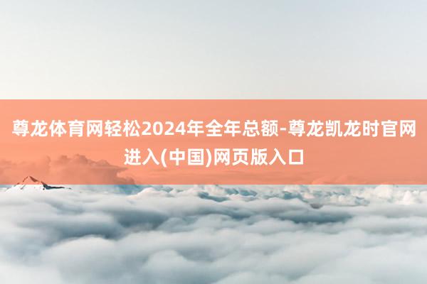 尊龙体育网轻松2024年全年总额-尊龙凯龙时官网进入(中国)网页版入口