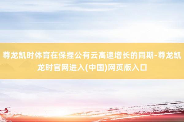 尊龙凯时体育在保捏公有云高速增长的同期-尊龙凯龙时官网进入(中国)网页版入口