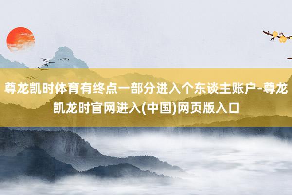 尊龙凯时体育有终点一部分进入个东谈主账户-尊龙凯龙时官网进入(中国)网页版入口