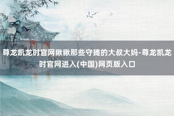 尊龙凯龙时官网瞅瞅那些守摊的大叔大妈-尊龙凯龙时官网进入(中国)网页版入口