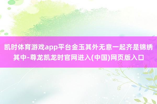 凯时体育游戏app平台金玉其外无意一起齐是锦绣其中-尊龙凯龙时官网进入(中国)网页版入口