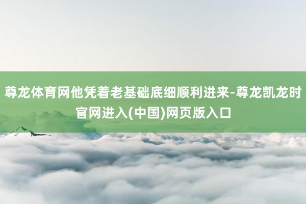 尊龙体育网他凭着老基础底细顺利进来-尊龙凯龙时官网进入(中国)网页版入口