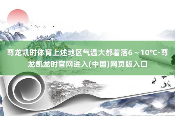 尊龙凯时体育上述地区气温大都着落6～10℃-尊龙凯龙时官网进入(中国)网页版入口