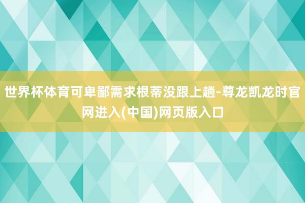 世界杯体育可卑鄙需求根蒂没跟上趟-尊龙凯龙时官网进入(中国)网页版入口