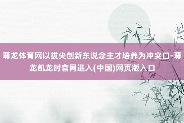 尊龙体育网以拔尖创新东说念主才培养为冲突口-尊龙凯龙时官网进入(中国)网页版入口