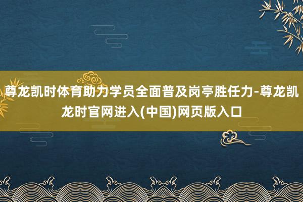 尊龙凯时体育助力学员全面普及岗亭胜任力-尊龙凯龙时官网进入(中国)网页版入口