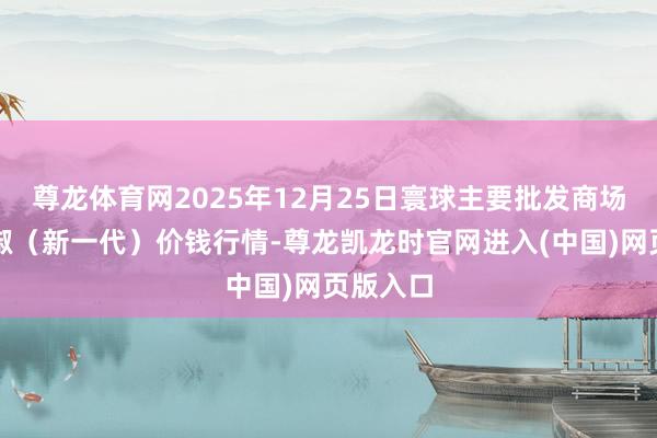 尊龙体育网2025年12月25日寰球主要批发商场高辣小椒(新一代)价钱行情-尊龙凯龙时官网进入(中国)网页版入口