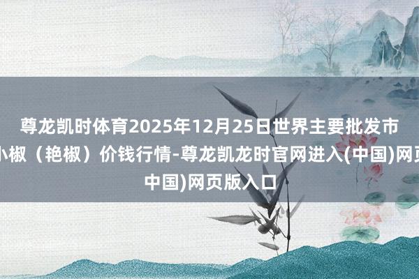 尊龙凯时体育2025年12月25日世界主要批发市集高辣小椒（艳椒）价钱行情-尊龙凯龙时官网进入(中国)网页版入口