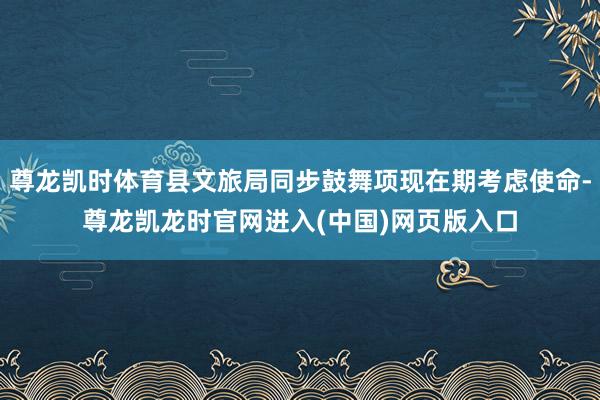尊龙凯时体育县文旅局同步鼓舞项现在期考虑使命-尊龙凯龙时官网进入(中国)网页版入口