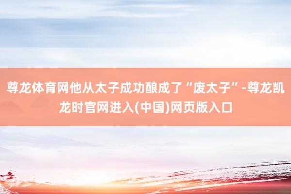 尊龙体育网他从太子成功酿成了“废太子”-尊龙凯龙时官网进入(中国)网页版入口
