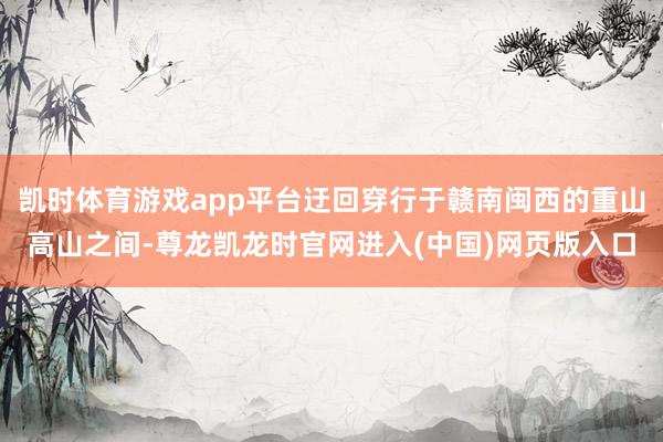 凯时体育游戏app平台迂回穿行于赣南闽西的重山高山之间-尊龙凯龙时官网进入(中国)网页版入口
