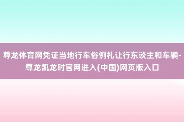 尊龙体育网凭证当地行车俗例礼让行东谈主和车辆-尊龙凯龙时官网进入(中国)网页版入口