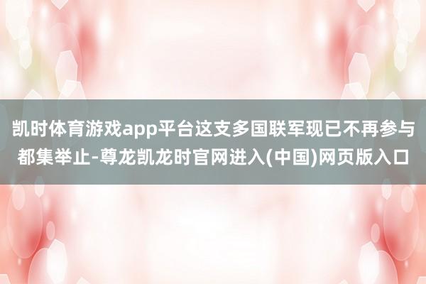 凯时体育游戏app平台这支多国联军现已不再参与都集举止-尊龙凯龙时官网进入(中国)网页版入口