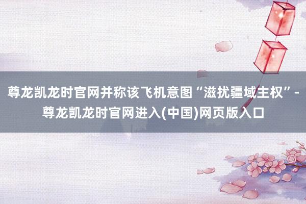 尊龙凯龙时官网并称该飞机意图“滋扰疆域主权”-尊龙凯龙时官网进入(中国)网页版入口
