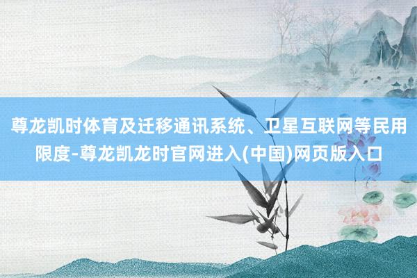 尊龙凯时体育及迁移通讯系统、卫星互联网等民用限度-尊龙凯龙时官网进入(中国)网页版入口