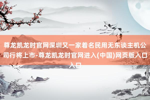 尊龙凯龙时官网深圳又一家着名民用无东谈主机公司行将上市-尊龙凯龙时官网进入(中国)网页版入口