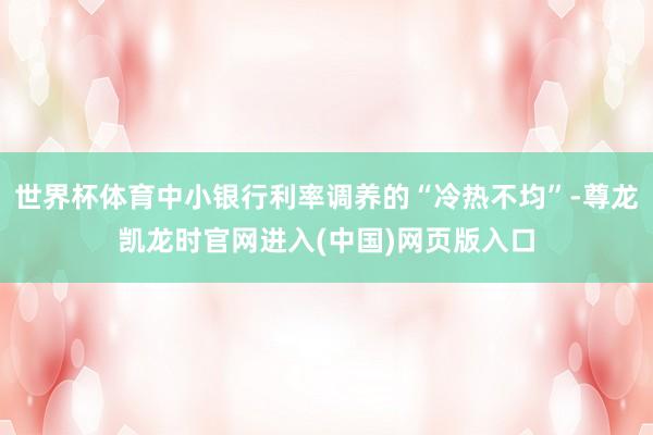 世界杯体育中小银行利率调养的“冷热不均”-尊龙凯龙时官网进入(中国)网页版入口