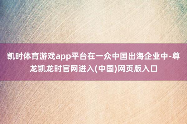 凯时体育游戏app平台在一众中国出海企业中-尊龙凯龙时官网进入(中国)网页版入口