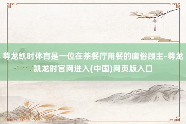 尊龙凯时体育是一位在茶餐厅用餐的庸俗顾主-尊龙凯龙时官网进入(中国)网页版入口