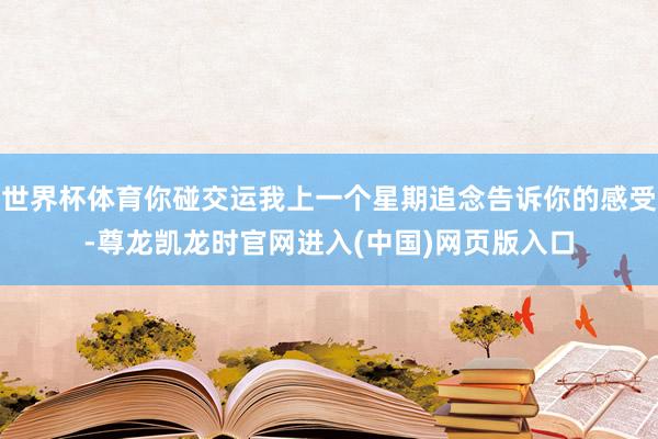 世界杯体育你碰交运我上一个星期追念告诉你的感受-尊龙凯龙时官网进入(中国)网页版入口