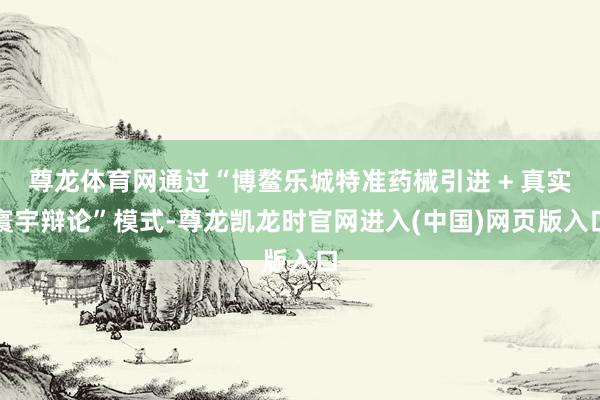 尊龙体育网通过“博鳌乐城特准药械引进 + 真实寰宇辩论”模式-尊龙凯龙时官网进入(中国)网页版入口