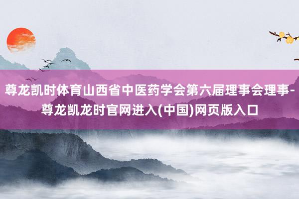 尊龙凯时体育山西省中医药学会第六届理事会理事-尊龙凯龙时官网进入(中国)网页版入口