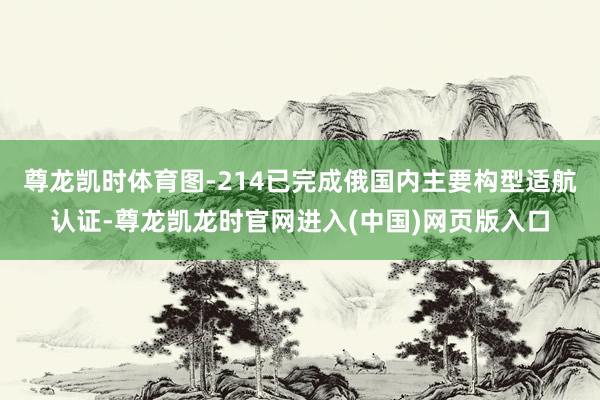 尊龙凯时体育图-214已完成俄国内主要构型适航认证-尊龙凯龙时官网进入(中国)网页版入口