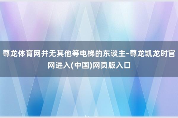 尊龙体育网并无其他等电梯的东谈主-尊龙凯龙时官网进入(中国)网页版入口
