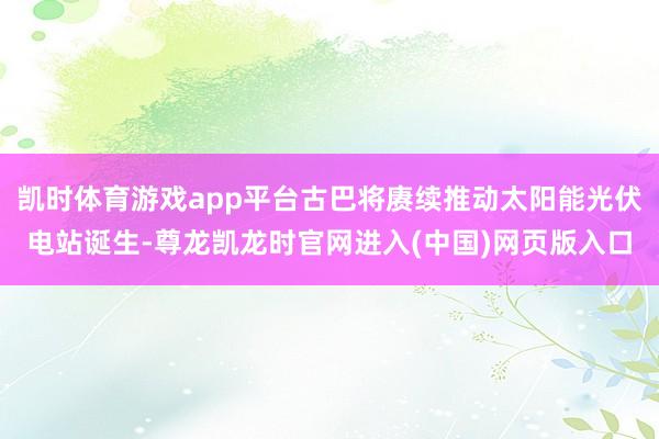 凯时体育游戏app平台古巴将赓续推动太阳能光伏电站诞生-尊龙凯龙时官网进入(中国)网页版入口