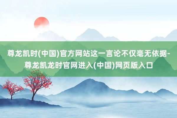 尊龙凯时(中国)官方网站这一言论不仅毫无依据-尊龙凯龙时官网进入(中国)网页版入口