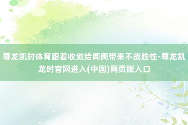 尊龙凯时体育跟着收敛给阛阓带来不战胜性-尊龙凯龙时官网进入(中国)网页版入口