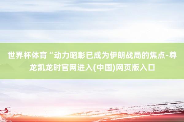 世界杯体育 “动力昭彰已成为伊朗战局的焦点-尊龙凯龙时官网进入(中国)网页版入口